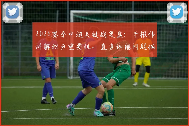 2026赛季中超关键战复盘:于根伟详解积分重要性,直言体能问题拖累全队表现