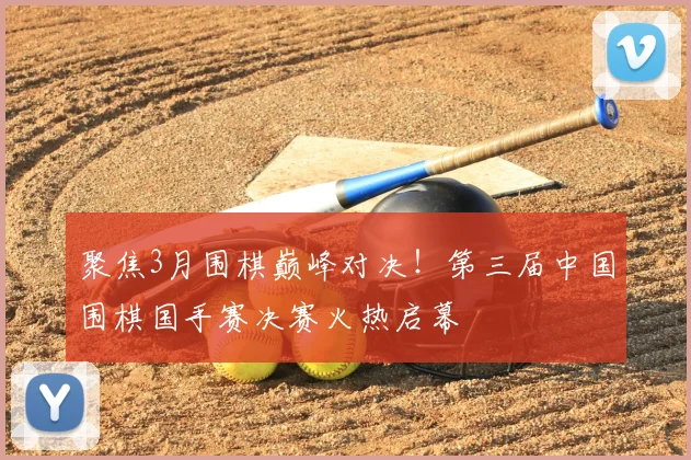 聚焦3月围棋巅峰对决！第三届中国围棋国手赛决赛火热启幕