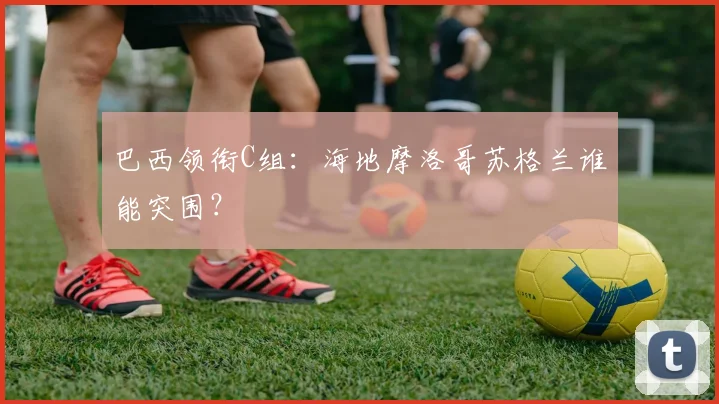 巴西领衔C组:海地摩洛哥苏格兰谁能突围?