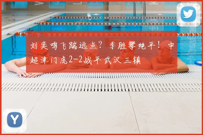 刘奕鸣飞踹逃点？季胜攀绝平！中超津门虎2-2战平武汉三镇