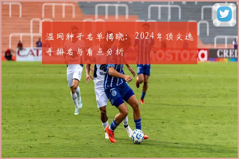 温网种子名单揭晓：2024年顶尖选手排名与看点分析
