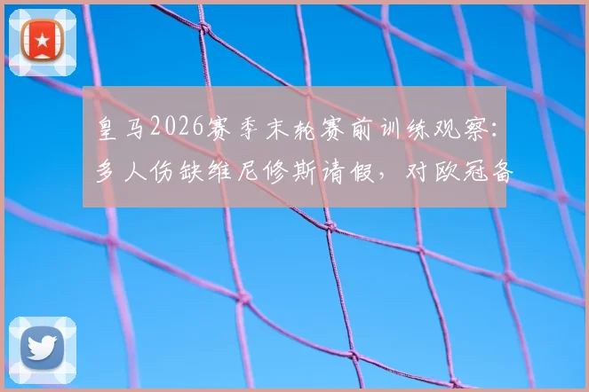 皇马2026赛季末轮赛前训练观察：多人伤缺维尼修斯请假，对欧冠备战有何影响？