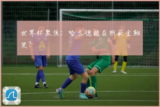 世界杯聚焦：哈兰德能否斩获金靴奖？