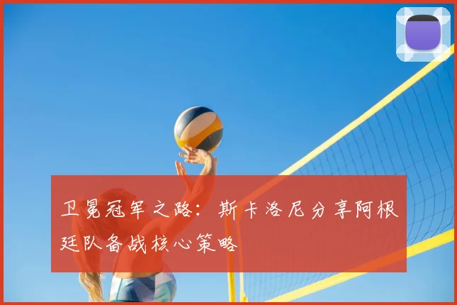 卫冕冠军之路:斯卡洛尼分享阿根廷队备战核心策略