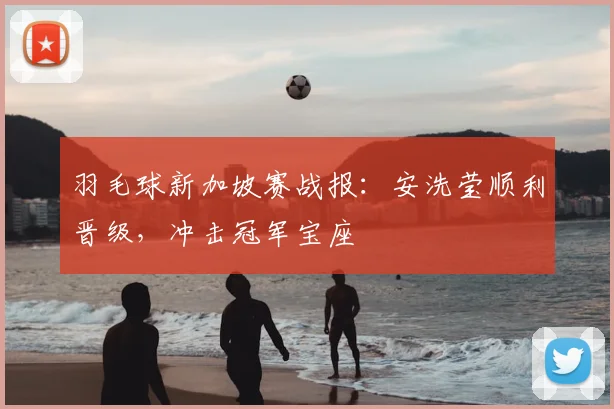 羽毛球新加坡赛战报：安洗莹顺利晋级，冲击冠军宝座
