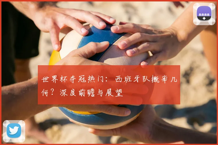世界杯夺冠热门:西班牙队概率几何?深度前瞻与展望