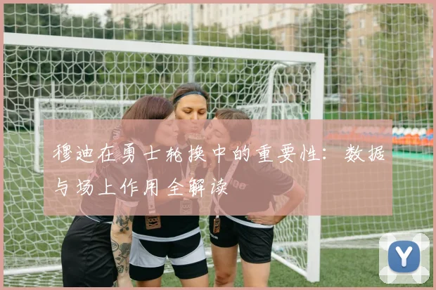 穆迪在勇士轮换中的重要性：数据与场上作用全解读