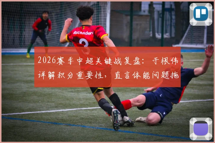 2026赛季中超关键战复盘：于根伟详解积分重要性，直言体能问题拖累全队表现